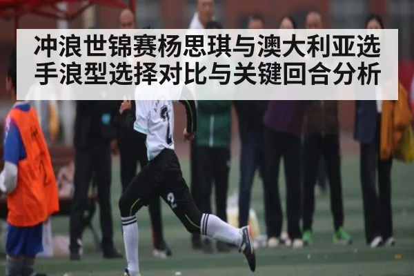 冲浪世锦赛杨思琪与澳大利亚选手浪型选择对比与关键回合分析