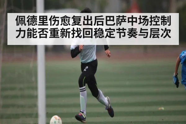 佩德里伤愈复出后巴萨中场控制力能否重新找回稳定节奏与层次