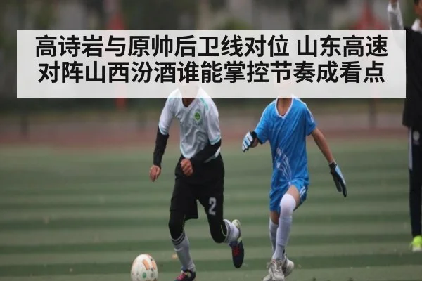 高诗岩与原帅后卫线对位 山东高速对阵山西汾酒谁能掌控节奏成看点