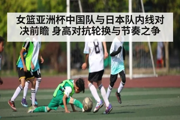 女篮亚洲杯中国队与日本队内线对决前瞻 身高对抗轮换与节奏之争